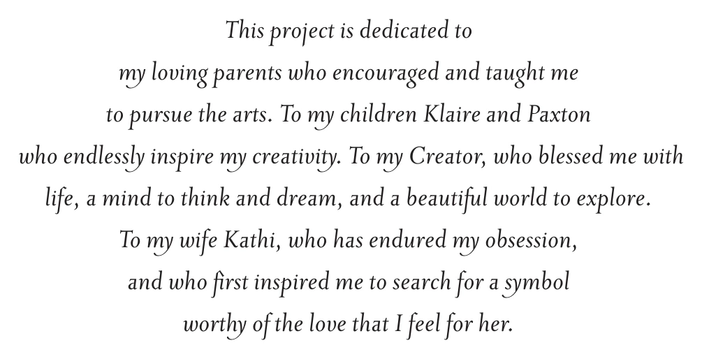 This project is dedicated to my loving parents who encouraged and taught me to pursue the arts. To my children Klaire and Paxton who endlessly inspire my creativity. To my Creator, who blessed me with life, a mind to think and dream, and a beautiful world to explore. To my wife Kathi, who has endured my obsession, and who first inspired me to search for a symbol worthy of the love that I feel for her.
